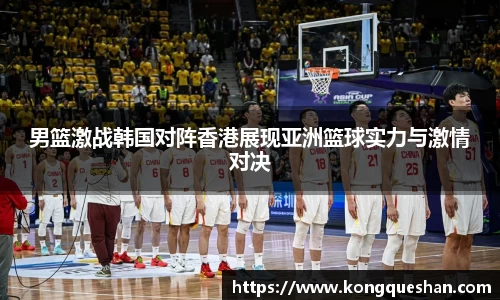 男篮激战韩国对阵香港展现亚洲篮球实力与激情对决